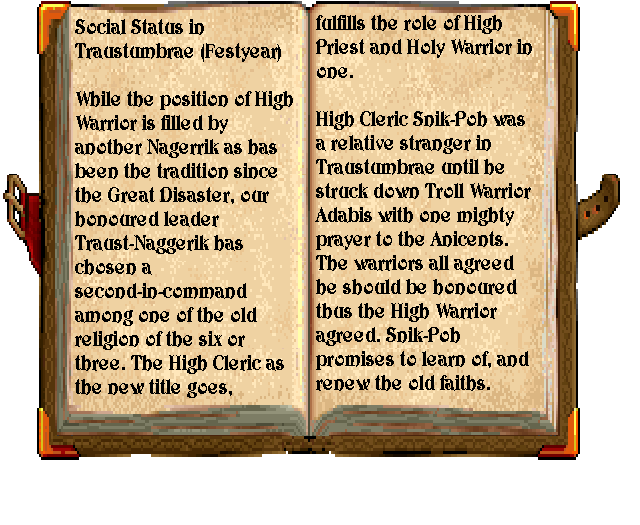 The book reads: "Social Status in Traustumbrae (Festyear). While the position of High Warrior is filled by another Naggerik as has been the tradition since the Great Disaster, our honoured leader Traust-Naggerik has chosen a second-in-command among one of the old religion of the six or three. The High Cleric, as the new title goes, fulfills the role of High Priest and Holy Warrior in one. High Cleric Snik-Poh was a relative stranger in Traustumbrae until he struck down Troll Warrior Adabis with one mighty prayer to the Ancients. The warriors agreed. Snik-Poh promises to learn of, and renew the old faiths." The book reads: "Social Status in Traustumbrae (Festyear). While the position of High Warrior is filled by another Naggerik as has been the tradition since the Great Disaster, our honoured leader Traust-Naggerik has chosen a second-in-command among one of the old religion of the six or three. The High Cleric, as the new title goes, fulfills the role of High Priest and Holy Warrior in one. High Cleric Snik-Poh was a relative stranger in Traustumbrae until he struck down Troll Warrior Adabis with one mighty prayer to the Ancients. The warriors agreed. Snik-Poh promises to learn of, and renew the old faiths."